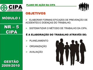 CIPA   Editora Gráficos Burti Ltda.  Unidade Itaquaquecetuba  GESTÃO 2009/2010  MÓDULO I  PLANO DE AÇÃO DA CIPA   OBJETIVOS ELABORAR FORMAS EFICAZES DE PREVENÇÃO DE ACIDENTES E DOENÇAS DO TRABALHO. SISTEMATIZAR O MÉTODO DE TRABALHO DA CIPA. É A ELABORAÇÃO DO TRABALHO ATRAVÉS DE: PLANEJAMENTO ORGANIZAÇÃO AVALIAÇÃO NR – 5 CIPA 