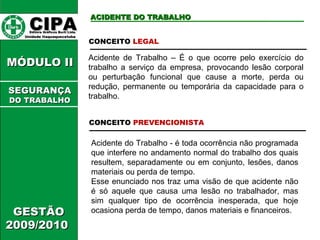 CIPA   Editora Gráficos Burti Ltda.  Unidade Itaquaquecetuba  ACIDENTE DO TRABALHO GESTÃO 2009/2010  MÓDULO II  Acidente do Trabalho - é toda ocorrência não programada que interfere no andamento normal do trabalho dos quais resultem, separadamente ou em conjunto, lesões, danos materiais ou perda de tempo. Esse enunciado nos traz uma visão de que acidente não é só aquele que causa uma lesão no trabalhador, mas sim qualquer tipo de ocorrência inesperada, que hoje ocasiona perda de tempo, danos materiais e financeiros. CONCEITO  LEGAL Acidente de Trabalho – É o que ocorre pelo exercício do trabalho a serviço da empresa, provocando lesão corporal ou perturbação funcional que cause a morte, perda ou redução, permanente ou temporária da capacidade para o trabalho. CONCEITO  PREVENCIONISTA SEGURANÇA DO TRABALHO 