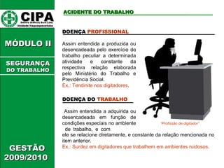 DOENÇA DO  TRABALHO Assim entendida a adquirida ou desencadeada em função de condições especiais no ambiente  de  trabalho,  e  com ele se relacione diretamente, e constante da relação mencionada no item anterior. Ex.: Surdez em digitadores que trabalhem em ambientes ruidosos. CIPA   Editora Gráficos Burti Ltda.  Unidade Itaquaquecetuba  ACIDENTE DO TRABALHO GESTÃO 2009/2010  MÓDULO II  DOENÇA  PROFISSIONAL Assim entendida a produzida ou desencadeada pelo exercício do trabalho peculiar a determinada atividade e constante da respectiva relação elaborada pelo Ministério do Trabalho e Previdência Social.  Ex.: Tendinite nos digitadores . “ Profissão de digitador” SEGURANÇA DO TRABALHO 