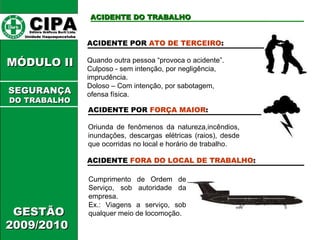 CIPA   Editora Gráficos Burti Ltda.  Unidade Itaquaquecetuba  ACIDENTE DO TRABALHO GESTÃO 2009/2010  MÓDULO II  ACIDENTE POR  ATO DE TERCEIRO : Quando outra pessoa “provoca o acidente”. Culposo - sem intenção, por negligência, imprudência. Doloso – Com intenção, por sabotagem, ofensa física. ACIDENTE POR  FORÇA MAIOR : Oriunda de fenômenos da natureza,incêndios, inundações, descargas elétricas (raios), desde que ocorridas no local e horário de trabalho. ACIDENTE  FORA DO LOCAL DE TRABALHO : Cumprimento de Ordem de Serviço, sob autoridade da empresa. Ex.: Viagens a serviço, sob qualquer meio de locomoção. SEGURANÇA DO TRABALHO 