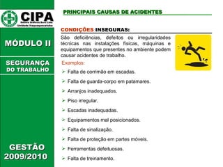 CIPA   Editora Gráficos Burti Ltda.  Unidade Itaquaquecetuba  GESTÃO 2009/2010  MÓDULO II  CONDIÇÕES  INSEGURAS: São deficiências, defeitos ou irregularidades técnicas nas instalações físicas, máquinas e equipamentos que presentes no ambiente podem causar acidentes de trabalho. Exemplos: Falta de corrimão em escadas. Falta de guarda-corpo em patamares. Arranjos inadequados. Piso irregular. Escadas inadequadas. Equipamentos mal posicionados. Falta de sinalização. Falta de proteção em partes móveis. Ferramentas defeituosas. Falta de treinamento. PRINCIPAIS CAUSAS DE ACIDENTES SEGURANÇA DO TRABALHO 