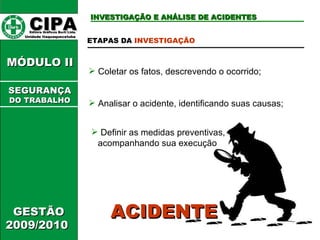 CIPA   Editora Gráficos Burti Ltda.  Unidade Itaquaquecetuba  INVESTIGAÇÃO E ANÁLISE DE ACIDENTES GESTÃO 2009/2010  MÓDULO II  ETAPAS DA  INVESTIGAÇÃO Coletar os fatos, descrevendo o ocorrido; Analisar o acidente, identificando suas causas;  Definir as medidas preventivas, acompanhando sua execução ACIDENTE SEGURANÇA DO TRABALHO 