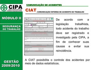 CIPA   Editora Gráficos Burti Ltda.  Unidade Itaquaquecetuba  COMUNICAÇÃO DE ACIDENTES GESTÃO 2009/2010  MÓDULO II  CIAT De acordo com a legislação trabalhista, todo acidente do trabalho deve ser registrado e investigado pela CIPA, a fim de conhecer suas causas e evitar sua reincidência.  - COMUNICAÇÃO INTERNA DE ACIDENTE DO TRABALHO A CIAT possibilita o controle dos acidentes por meio de dados estatísticos. SEGURANÇA DO TRABALHO 