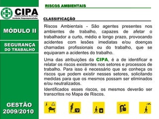 CIPA   Editora Gráficos Burti Ltda.  Unidade Itaquaquecetuba  RISCOS AMBIENTAIS GESTÃO 2009/2010  MÓDULO II  CLASSIFICAÇÃO Riscos Ambientais - São agentes presentes nos ambientes de trabalho, capazes de afetar o trabalhador a curto, médio e longo prazo, provocando acidentes com lesões imediatas e/ou doenças chamadas profissionais ou do trabalho, que se equiparam a acidentes do trabalho. Uma das atribuições da  CIPA , é a de identificar e relatar os riscos existentes nos setores e processos de trabalho. Para isso é necessário que se conheça os riscos que podem existir nesses setores, solicitando medidas para que os mesmos possam ser eliminados e/ou neutralizados. Identificados esses riscos, os mesmos deverão ser transcritos no Mapa de Riscos. SEGURANÇA DO TRABALHO 