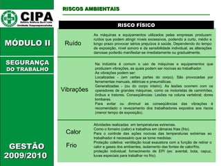 CIPA   Editora Gráficos Burti Ltda.  Unidade Itaquaquecetuba  GESTÃO 2009/2010  MÓDULO II  RISCO FÍSICO Ruído As máquinas e equipamentos utilizados pelas empresas produzem ruídos que podem atingir níveis excessivos, podendo a curto, médio e longo prazo provocar sérios prejuízos à saúde. Dependendo do tempo de exposição, nível sonoro e da sensibilidade individual, as alterações danosas poderão manifestar-se imediatamente ou gradualmente.  RISCOS AMBIENTAIS SEGURANÇA DO TRABALHO Vibrações Na indústria é comum o uso de máquinas e equipamentos que produzem vibrações, as quais podem ser nocivas ao trabalhador.  As vibrações podem ser:  Localizadas - (em certas partes do corpo). São provocadas por ferramentas manuais, elétricas e pneumáticas.  Generalizadas - (ou do corpo inteiro). As lesões ocorrem com os operadores de grandes máquinas, como os motoristas de caminhões, ônibus e tratores. Conseqüências: Lesões na coluna vertebral; dores lombares.  Para evitar ou diminuir as conseqüências das vibrações é recomendado o revezamento dos trabalhadores expostos aos riscos (menor tempo de exposição).  Calor Atividades realizadas  em temperaturas extremas. Como o forneiro (calor) e trabalhos em câmaras frias (frio). Para o controle das ações nocivas das temperaturas extremas ao trabalhador é necessário que se tome medidas: Proteção coletiva: ventilação local exaustora com a função de retirar o calor e gases dos ambientes, isolamento das fontes de calor/frio.  proteção individual: fornecimento de EPI (ex: avental, bota, capuz, luvas especiais para trabalhar no frio). Frio 