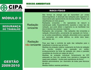 CIPA   Editora Gráficos Burti Ltda.  Unidade Itaquaquecetuba  GESTÃO 2009/2010  MÓDULO II  RISCO FÍSICO Radiação ionizante São formas de energia que se transmitem por ondas eletromagnéticas. A absorção das radiações pelo organismo é responsável pelo aparecimento de diversas lesões. Podem ser classificadas em dois grupos:  Radiações ionizantes - Os operadores de raios-X e radioterapia estão freqüentemente expostos a esse tipo de radiação, que pode afetar o organismo ou se manifestar nos descendentes das pessoas expostas.  Radiações não ionizantes - São radiações não ionizantes a radiação infravermelha, proveniente de operação em fornos , ou de solda oxiacetilênica, radiação ultravioleta como a gerada por operações em solda elétrica, ou ainda raios laser, microondas, etc.  Para que haja o controle da ação das radiações para o trabalhador é preciso que se tome: Medidas de proteção coletiva: isolamento da fonte de radiação (ex: biombo protetor para operação em solda), enclausuramento da fonte de radiação (ex: pisos e paredes revestidas de chumbo em salas de raio-x).  Medidas de proteção individual: fornecimento de EPI adequado ao risco (ex: avental, luva, perneira e mangote de raspa para soldador , óculos para operadores de forno).  Medida administrativa: (ex: dosímetro de bolso para técnicos de raio-x).  Medida médica: exames periódicos.  RISCOS AMBIENTAIS SEGURANÇA DO TRABALHO Radiação  não- ionizante 