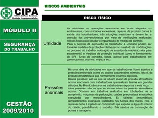 CIPA   Editora Gráficos Burti Ltda.  Unidade Itaquaquecetuba  GESTÃO 2009/2010  MÓDULO II  RISCO FÍSICO Umidade As atividades ou operações executadas em locais alagados ou encharcadas, com umidades excessivas, capazes de produzir danos à saúde dos trabalhadores, são situações insalubres e devem ter a atenção dos prevencionistas por meio de verificações realizadas nesses locais para estudar a implantação de medida de controle.  Para o controle da exposição do trabalhador à umidade podem ser tomadas medidas de proteção coletiva (como o estudo de modificações no processo do trabalho, colocação de estrados de madeira, ralos para escoamento) e medidas de proteção individual (como o fornecimento do EPI - luvas de borracha, botas, avental para trabalhadores em galvanoplastia, cozinha, limpeza etc).  RISCOS AMBIENTAIS SEGURANÇA DO TRABALHO Pressões anormais Há uma série de atividades em que os trabalhadores ficam sujeitos a pressões ambientais acima ou abaixo das pressões normais, isto é, da pressão atmosférica a que normalmente estamos expostos.  Baixas pressões: são as que se situam abaixo da pressão atmosférica normal e ocorrem com trabalhadores que realizam tarefas em grandes altitudes. No Brasil, são raros os trabalhadores expostos a este risco.  Altas pressões: são as que se situam acima da pressão atmosférica normal. Ocorrem em trabalhos realizados em tubulações de ar comprimido, máquinas de perfuração, caixões pneumáticos e trabalhos executados por mergulhadores. Ex: caixões pneumáticos, compartimentos estanques instalados nos fundos dos mares, rios, e represas onde é injetado ar comprimido que expulsa a água do interior do caixão, possibilitando o trabalho. São usados na construção de pontes e barragens.  