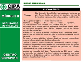 CIPA   Editora Gráficos Burti Ltda.  Unidade Itaquaquecetuba  GESTÃO 2009/2010  MÓDULO II  RISCO QUÍMICO RISCOS AMBIENTAIS SEGURANÇA DO TRABALHO Vapores São dispersões de moléculas no ar que podem condensar-se para formar líquidos ou sólidos em condições normais de temperatura e pressão. Ex: nafta, gasolina, naftalina, etc.  Névoas, gases e vapores podem ser classificados em: Irritantes: irritação das vias aéreas superiores.  Ex: ácido clorídrico, ácido sulfúrico, soda caústica, cloro, etc. Asfixiantes: dor de cabeça, náuseas, sonolência, convulsões, coma e morte.  Ex: hidrogênio, nitrogênio, hélio, metano, acetileno, dióxido de carbono, monóxido de carbono, etc.  Anestésicos: (a maioria solventes orgânicos). Ação depressiva sobre o sistema nervoso, danos aos diversos órgãos, ao sistema formador de sangue (benzeno), etc.  Ex: butano, propano, aldeídos, cetonas, cloreto de carbono, tricloroetileno, benzeno, tolueno, alcoóis, percloritileno, xileno, etc.  Medidas de proteção coletiva: Ventilação e exaustão do ponto de operação, substituição do produto químico utilizado por outro menos tóxico, redução do tempo de exposição, estudo de alteração de processo de trabalho, conscientização dos riscos no ambiente.  Medidas de proteção individual: Fornecimento do EPI como medida complementar (ex: máscara de proteção respiratória para poeira, para gases e fumos; luvas de borracha, neoprene para trabalhos com produtos químicos, afastamento do local de trabalho.  