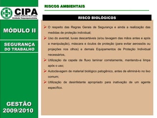 CIPA   Editora Gráficos Burti Ltda.  Unidade Itaquaquecetuba  GESTÃO 2009/2010  MÓDULO II  RISCO BIOLÓGICOS O respeito das Regras Gerais de Segurança e ainda a realização das medidas de proteção individual; Uso do avental, luvas descartáveis (e/ou lavagem das mãos antes e após a manipulação), máscara e óculos de proteção (para evitar aerossóis ou projeções nos olhos) e demais Equipamentos de Proteção Individual necessários, Utilização da capela de fluxo laminar corretamente, mantendo-a limpa após o uso; Autoclavagem de material biológico patogênico, antes de eliminá-lo no lixo comum; Utilização de desinfetante apropriado para inativação de um agente específico. RISCOS AMBIENTAIS SEGURANÇA DO TRABALHO 
