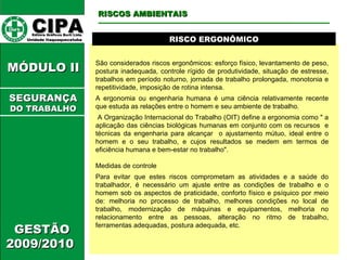 CIPA   Editora Gráficos Burti Ltda.  Unidade Itaquaquecetuba  GESTÃO 2009/2010  MÓDULO II  RISCO ERGONÔMICO São considerados riscos ergonômicos: esforço físico, levantamento de peso, postura inadequada, controle rígido de produtividade, situação de estresse, trabalhos em período noturno, jornada de trabalho prolongada, monotonia e repetitividade, imposição de rotina intensa.  A ergonomia ou engenharia humana é uma ciência relativamente recente que estuda as relações entre o homem e seu ambiente de trabalho.  A Organização Internacional do Trabalho (OIT) define a ergonomia como " a aplicação das ciências biológicas humanas em conjunto com os recursos  e técnicas da engenharia para alcançar  o ajustamento mútuo, ideal entre o homem e o seu trabalho, e cujos resultados se medem em termos de eficiência humana e bem-estar no trabalho".  Medidas de controle  Para evitar que estes riscos comprometam as atividades e a saúde do trabalhador, é necessário um ajuste entre as condições de trabalho e o homem sob os aspectos de praticidade, conforto físico e psíquico por meio de: melhoria no processo de trabalho, melhores condições no local de trabalho, modernização de máquinas e equipamentos, melhoria no relacionamento entre as pessoas, alteração no ritmo de trabalho, ferramentas adequadas, postura adequada, etc.  RISCOS AMBIENTAIS SEGURANÇA DO TRABALHO 