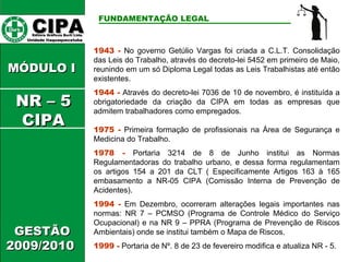 CIPA   Editora Gráficos Burti Ltda.  Unidade Itaquaquecetuba  FUNDAMENTAÇÃO LEGAL   GESTÃO 2009/2010  1943 -  No governo Getúlio Vargas foi criada a C.L.T. Consolidação das Leis do Trabalho, através do decreto-lei 5452 em primeiro de Maio, reunindo em um só Diploma Legal todas as Leis Trabalhistas até então existentes. 1944 -  Através do decreto-lei 7036 de 10 de novembro, é instituída a obrigatoriedade da criação da CIPA em todas as empresas que admitem trabalhadores como empregados. 1975 -  Primeira formação de profissionais na Área de Segurança e Medicina do Trabalho. 1978 -  Portaria 3214 de 8 de Junho institui as Normas Regulamentadoras do trabalho urbano, e dessa forma regulamentam os artigos 154 a 201 da CLT ( Especificamente Artigos 163 à 165 embasamento a NR-05 CIPA (Comissão Interna de Prevenção de Acidentes). 1994 -  Em Dezembro, ocorreram alterações legais importantes nas normas: NR 7 – PCMSO (Programa de Controle Médico do Serviço Ocupacional) e na NR 9 – PPRA (Programa de Prevenção de Riscos Ambientais) onde se institui também o Mapa de Riscos. 1999 -  Portaria de Nº. 8 de 23 de fevereiro modifica e atualiza NR - 5. MÓDULO I  NR – 5 CIPA 