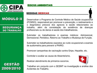 CIPA   Editora Gráficos Burti Ltda.  Unidade Itaquaquecetuba  GESTÃO 2009/2010  MÓDULO II  RISCOS AMBIENTAIS MEDIDAS  MEDICAS Desenvolver o Programa de Controle Médico de Saúde ocupacional (PCMSO), responsável por promover a prevenção, o rastreamento e o diagnóstico precoce dos agravos à saúde relacionados ao trabalho, além da constatação da existência de doenças profissionais ou de danos à saúde dos trabalhadores. Submeter os trabalhadores à exames médicos: Admissional, Demissional, Periódico, Retorno ao Trabalho e Mudança de Função. Submeter os trabalhadores expostos ao ruído ocupacional a exames de audiometria para prevenir a PAIRO. Promover campanhas de vacinação contra Gripe, Hepatite, etc. Controlar e avaliar as causa de Absenteísmo. Realizar atendimento de primeiros socorros. Trabalhar em conjunto com o SESMT na investigação e análise dos Acidentes do Trabalho. SEGURANÇA DO TRABALHO 
