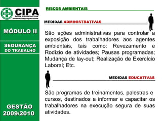 CIPA   Editora Gráficos Burti Ltda.  Unidade Itaquaquecetuba  GESTÃO 2009/2010  MÓDULO II  RISCOS AMBIENTAIS MEDIDAS  ADMINISTRATIVAS MEDIDAS  EDUCATIVAS São programas de treinamentos, palestras e  cursos, destinados a informar e capacitar os trabalhadores na execução segura de suas atividades. São ações administrativas para controlar a exposição dos trabalhadores aos agentes ambientais, tais como: Revezamento e Rodízio de atividades; Pausas programadas; Mudança de lay-out; Realização de Exercício Laboral; Etc. SEGURANÇA DO TRABALHO 
