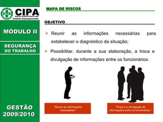 CIPA   Editora Gráficos Burti Ltda.  Unidade Itaquaquecetuba  GESTÃO 2009/2010  MÓDULO II  MAPA DE RISCOS Reunir as informações necessárias para estabelecer o diagnóstico da situação; OBJETIVO Possibilitar, durante a sua elaboração, a troca e divulgação de informações entre os funcionários. “ Reunir as informações necessárias” “ Troca e  e divulgação de informações entre os funcionários.” SEGURANÇA DO TRABALHO 
