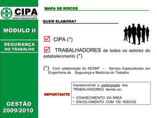 CIPA   Editora Gráficos Burti Ltda.  Unidade Itaquaquecetuba  GESTÃO 2009/2010  MÓDULO II  MAPA DE RISCOS QUEM ELABORA? CIPA (*) TRABALHADORES  de todos os setores do estabelecimento  (*) IMPORTANTE Imprescindível  a  participação   dos  TRABALHADORES  devido ao: CONHECIMENTO  DA ÁREA ENVOLVIMENTO  COM  OS  RISCOS (*)  Com colaboração do SESMT  -  Serviço Especializado em Engenharia de  Segurança e Medicina do Trabalho SEGURANÇA DO TRABALHO 