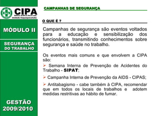 CIPA   Editora Gráficos Burti Ltda.  Unidade Itaquaquecetuba  GESTÃO 2009/2010  MÓDULO II  CAMPANHAS DE SEGURANÇA O QUE É ? Campanhas de segurança são eventos voltados para a educação e sensibilização dos funcionários, transmitindo conhecimentos sobre segurança e saúde no trabalho. Os eventos mais comuns e que envolvem a CIPA são: Semana Interna de Prevenção de Acidentes do Trabalho -  SIPAT ; Campanha Interna de Prevenção da AIDS - CIPAS; Antitabagismo - cabe também à CIPA, recomendar que em todos os locais de trabalhos e  adotem medidas restritivas ao hábito de fumar. SEGURANÇA DO TRABALHO 