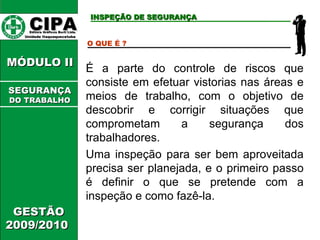 CIPA   Editora Gráficos Burti Ltda.  Unidade Itaquaquecetuba  GESTÃO 2009/2010  MÓDULO II  INSPEÇÃO DE SEGURANÇA O QUE É ? É a parte do controle de riscos que consiste em efetuar vistorias nas áreas e meios de trabalho, com o objetivo de descobrir e corrigir situações que comprometam a segurança dos trabalhadores. Uma inspeção para ser bem aproveitada precisa ser planejada, e o primeiro passo é definir o que se pretende com a inspeção e como fazê-la. SEGURANÇA DO TRABALHO 