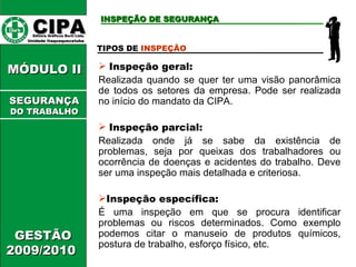 CIPA   Editora Gráficos Burti Ltda.  Unidade Itaquaquecetuba  GESTÃO 2009/2010  MÓDULO II  TIPOS DE  INSPEÇÃO Inspeção geral:   Realizada quando se quer ter uma visão panorâmica de todos os setores da empresa. Pode ser realizada no início do mandato da CIPA. Inspeção parcial: Realizada onde já se sabe da existência de problemas, seja por queixas dos trabalhadores ou ocorrência de doenças e acidentes do trabalho. Deve ser uma inspeção mais detalhada e criteriosa. Inspeção específica:   É uma inspeção em que se procura identificar problemas ou riscos determinados. Como exemplo podemos citar o manuseio de produtos químicos, postura de trabalho, esforço físico, etc. INSPEÇÃO DE SEGURANÇA SEGURANÇA DO TRABALHO 