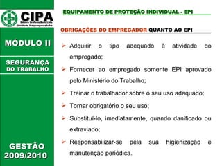 CIPA   Editora Gráficos Burti Ltda.  Unidade Itaquaquecetuba  GESTÃO 2009/2010  MÓDULO II  EQUIPAMENTO DE PROTEÇÃO INDIVIDUAL - EPI OBRIGAÇÕES DO EMPREGADOR  QUANTO AO EPI  Adquirir o tipo adequado à atividade do empregado; Fornecer ao empregado somente EPI aprovado pelo Ministério do Trabalho; Treinar o trabalhador sobre o seu uso adequado; Tornar obrigatório o seu uso; Substituí-lo, imediatamente, quando danificado ou extraviado; Responsabilizar-se pela sua higienização e manutenção periódica. SEGURANÇA DO TRABALHO 