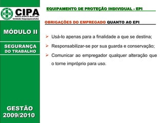 CIPA   Editora Gráficos Burti Ltda.  Unidade Itaquaquecetuba  GESTÃO 2009/2010  MÓDULO II  EQUIPAMENTO DE PROTEÇÃO INDIVIDUAL - EPI OBRIGAÇÕES DO EMPREGADO  QUANTO AO EPI  Usá-lo apenas para a finalidade a que se destina; Responsabilizar-se por sua guarda e conservação; Comunicar ao empregador qualquer alteração que o torne impróprio para uso. SEGURANÇA DO TRABALHO 