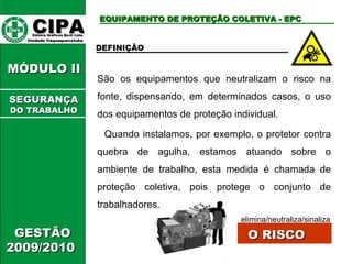 CIPA   Editora Gráficos Burti Ltda.  Unidade Itaquaquecetuba  GESTÃO 2009/2010  MÓDULO II EQUIPAMENTO DE PROTEÇÃO COLETIVA - EPC DEFINIÇÃO  São os equipamentos que neutralizam o risco na fonte, dispensando, em determinados casos, o uso dos equipamentos de proteção individual. Quando instalamos, por exemplo, o protetor contra quebra de agulha, estamos atuando sobre o ambiente de trabalho, esta medida é chamada de proteção coletiva, pois protege o conjunto de trabalhadores. elimina/neutraliza/sinaliza O RISCO SEGURANÇA DO TRABALHO 