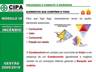 ELEMENTOS QUE COMPÕEM O FOGO Para que haja fogo, necessitamos reunir os quatro elementos essenciais: Combustível Calor Comburente Reação em cadeia O   Combustível   em contato com uma fonte de   Calor   e   em presença de um   Comburente   (geralmente o oxigênio contido no ar) começará inflamar gerando a   Reação em cadeia . CIPA   Editora Gráficos Burti Ltda.  Unidade Itaquaquecetuba  GESTÃO 2009/2010  MÓDULO III  PREVENÇÃO E COMBATE Á   INCÊNDIO PREVENÇÃO E COMBATE À INCÊNDIOS 