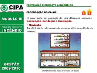 O calor pode se propagar de três diferentes maneiras:  convecção ,   condução   e  irradiação . PREVENÇÃO E COMBATE À INCÊNDIOS Condução Transferência de calor através de um corpo sólido de molécula em molécula. Transferência de calor através de um corpo. CIPA   Editora Gráficos Burti Ltda.  Unidade Itaquaquecetuba  GESTÃO 2009/2010  MÓDULO III  PREVENÇÃO E COMBATE Á   INCÊNDIO PROPOGAÇÃO DO CALOR 