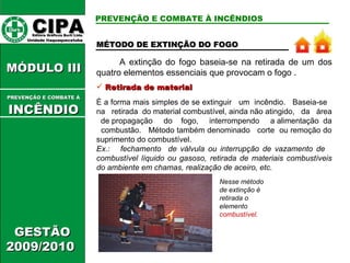 A extinção do fogo baseia-se na retirada de um dos quatro elementos essenciais que provocam o fogo .  Retirada de material É a forma mais simples de se extinguir  um  incêndio.  Baseia-se  na  retirada  do material combustível, ainda não atingido,  da  área  de propagação  do  fogo,  interrompendo  a alimentação  da  combustão.  Método também denominado  corte  ou remoção do suprimento do combustível.  Ex.:  fechamento  de válvula ou interrupção de vazamento de  combustível líquido ou gasoso, retirada de materiais combustíveis do ambiente em chamas, realização de aceiro, etc.  Nesse método de extinção é retirada o elemento  combustível . PREVENÇÃO E COMBATE À INCÊNDIOS MÉTODO DE EXTINÇÃO DO FOGO CIPA   Editora Gráficos Burti Ltda.  Unidade Itaquaquecetuba  GESTÃO 2009/2010  MÓDULO III  PREVENÇÃO E COMBATE Á   INCÊNDIO 