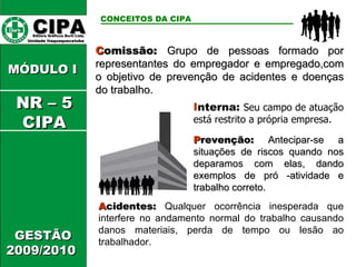 CIPA   Editora Gráficos Burti Ltda.  Unidade Itaquaquecetuba  GESTÃO 2009/2010  MÓDULO I  C omissão:  Grupo de pessoas formado por representantes do empregador e empregado,com o objetivo de prevenção de acidentes e doenças do trabalho. CONCEITOS DA CIPA   I nterna:  Seu campo de atuação está restrito a própria empresa. P revenção:  Antecipar-se a situações de riscos quando nos deparamos com elas, dando exemplos de pró -atividade e trabalho correto. A cidentes:   Qualquer ocorrência inesperada que interfere no andamento normal do trabalho causando danos materiais, perda de tempo ou lesão ao trabalhador. NR – 5 CIPA 