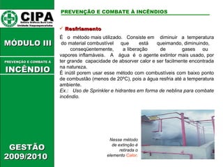Resfriamento É  o  método mais utilizado.  Consiste em  diminuir  a  temperatura  do material combustível  que  está  queimando, diminuindo,  conseqüentemente,  a liberação  de  gases  ou  vapores inflamáveis.  A  água  é  o agente extintor mais usado, por ter grande  capacidade de absorver calor e ser facilmente encontrada na natureza. É inútil porem usar esse método com combustíveis com baixo ponto de combustão (menos de 20ºC), pois a água resfria até a temperatura ambiente. Ex.:  Uso de Sprinkler e hidrantes em forma de neblina para combate incêndio. Nesse método de extinção é retirada o elemento  Calor . CIPA   Editora Gráficos Burti Ltda.  Unidade Itaquaquecetuba  GESTÃO 2009/2010  MÓDULO III  PREVENÇÃO E COMBATE Á   INCÊNDIO PREVENÇÃO E COMBATE À INCÊNDIOS 