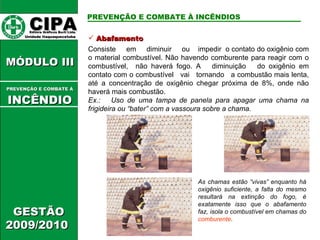 Abafamento Consiste  em  diminuir  ou  impedir  o contato do oxigênio com o material combustível. Não havendo comburente para reagir com o combustível,  não haverá fogo. A  diminuição  do oxigênio em contato com o combustível  vai  tornando  a combustão mais lenta, até a concentração de oxigênio chegar próxima de 8%, onde não haverá mais combustão.   Ex.:  Uso de uma tampa de panela para apagar uma chama na frigideira ou “bater” com a vassoura sobre a chama. As chamas estão “vivas” enquanto há oxigênio suficiente, a falta do mesmo resultará na extinção do fogo, é exatamente isso que o abafamento faz, isola o combustível em chamas do  comburente .  CIPA   Editora Gráficos Burti Ltda.  Unidade Itaquaquecetuba  GESTÃO 2009/2010  MÓDULO III  PREVENÇÃO E COMBATE Á   INCÊNDIO PREVENÇÃO E COMBATE À INCÊNDIOS 