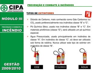 CIPA   Editora Gráficos Burti Ltda.  Unidade Itaquaquecetuba  GESTÃO 2009/2010  MÓDULO III  TIPOS DE  EXTINTORES   Dióxido de Carbono, mais conhecido como Gás Carbonico ou CO 2,  usado preferencialmente nos incêndios classe “B” e “C”. Pó Químico Sêco, usado nos incêndios classe “B” e “C”. Em materiais pirofóricos (classe “D”), será utilizado um pó químico especial. Água Pressurizada, usado principalmente em incêndios de classe “A”. Em incêndios de classe “C”, só deve ser utilizado sob forma de neblina. Nunca utilizar este tipo de extintor em incêndios de classe “B”. CO2 PÓ QUÍMICO ÁGUA PREVENÇÃO E COMBATE À INCÊNDIOS PREVENÇÃO E COMBATE Á   INCÊNDIO 