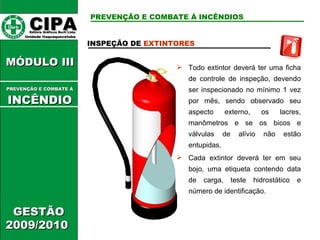 CIPA   Editora Gráficos Burti Ltda.  Unidade Itaquaquecetuba  GESTÃO 2009/2010  MÓDULO III  INSPEÇÃO DE  EXTINTORES   Todo extintor deverá ter uma ficha de controle de inspeção, devendo ser inspecionado no mínimo 1 vez por mês, sendo observado seu aspecto externo, os lacres, manômetros e se os bicos e válvulas de alívio não estão entupidas. Cada extintor deverá ter em seu bojo, uma etiqueta contendo data de carga, teste hidrostático e número de identificação. PREVENÇÃO E COMBATE À INCÊNDIOS PREVENÇÃO E COMBATE Á   INCÊNDIO 