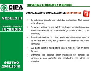 CIPA   Editora Gráficos Burti Ltda.  Unidade Itaquaquecetuba  GESTÃO 2009/2010  MÓDULO III  LOCALIZAÇÃO E SINALIZAÇÃO DE  EXTINTORES   Os extintores deverão ser instalados em locais de fácil acesso e visualização; Os locais destinados aos extintores devem ser sinalizados por um círculo vermelho ou uma seta larga vermelha com bordas amarelas; Embaixo do extintor, no piso, deverá ser pintada uma área de no mínimo 1m x 1m, não podendo ser obstruída de forma nenhuma; Sua parte superior não poderá estar a mais de 1,60 m acima do piso; Extintores não poderão estar instalados em paredes de escadas e não poderão ser encobertos por pilhas de materiais. PREVENÇÃO E COMBATE À INCÊNDIOS PREVENÇÃO E COMBATE Á   INCÊNDIO 