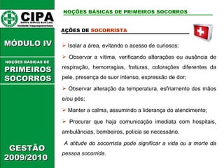 CIPA   Editora Gráficos Burti Ltda.  Unidade Itaquaquecetuba  GESTÃO 2009/2010  MÓDULO IV  AÇÕES DE  SOCORRISTA   Isolar a área, evitando o acesso de curiosos; Observar a vítima, verificando alterações ou ausência de respiração, hemorragias, fraturas, colorações diferentes da pele, presença de suor intenso, expressão de dor; Observar alteração da temperatura, esfriamento das mãos e/ou pés; Manter a calma, assumindo a liderança do atendimento; Procurar que haja comunicação imediata com hospitais, ambulâncias, bombeiros, polícia se necessário. A atitude do socorrista pode significar a vida ou a morte da pessoa socorrida. NOÇÕES BÁSICAS DE PRIMEIROS SOCORROS NOÇÕES BÁSICAS DE   PRIMEIROSSOCORROS 