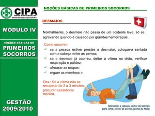 CIPA   Editora Gráficos Burti Ltda.  Unidade Itaquaquecetuba  GESTÃO 2009/2010  MÓDULO IV  DESMAIOS Normalmente, o desmaio não passa de um acidente leve, só se agravando quando é causado por grandes hemorragias. Como socorrer: se a pessoa estiver prestes a desmaiar, coloque-a sentada com a cabeça entre as pernas; se o desmaio já ocorreu, deitar a vítima no chão, verificar respiração e palidez; afrouxar as roupas; erguer os membros inferiores; Obs.: Se a vítima não se recuperar de 2 a 3 minutos, procurar assistência médica. NOÇÕES BÁSICAS DE PRIMEIROS SOCORROS NOÇÕES BÁSICAS DE   PRIMEIROSSOCORROS 