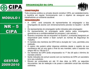 CIPA   Editora Gráficos Burti Ltda.  Unidade Itaquaquecetuba  GESTÃO 2009/2010  MÓDULO I  CONSTIUIÇÃO Toda empresa pública ou privada deverá constituir CIPA, por estabelecimento, e mantê-la em regular funcionamento com o objetivo de assegurar aos trabalhadores um ambiente saudável. ORGANIZAÇÃO DA CIPA   ORGANIZAÇÃO A  CIPA  será composta de representantes do empregador e dos empregados de acordo com dimensionamento previsto no Quadro I  da NR 5.  Os representantes do empregador serão indicados pelo empregador. Os representantes do empregado serão eleitos pelos empregados, garantindo-se a confidencialidade do processo ( voto secreto ). Quando a empresa não se enquadrar no Quadro I, a empresa designará um responsável para manter e fazer cumprir as normas de Segurança do Trabalho. O mandato dos membros da CIPA terá a duração de 1 ano, permitida uma reeleição. O cipeiro não poderá sofrer dispensa arbitrária desde o registro de sua candidatura até um ano após o final do seu mandato, salvo o exposto nos artigos 482 ou 158 da CLT. Os membros da CIPA serão empossados no 1º dia útil após o término do mandato anterior. Serão indicados de comum acordo com os membros da CIPA um secretário (a) e seu substituto. Deverá ser protocolada em até 10 dias úteis no MTE, os seguintes documentos: ata de reeleição e de posse e calendário anual das reuniões ordinárias. NR – 5 CIPA 
