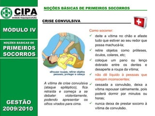 CIPA   Editora Gráficos Burti Ltda.  Unidade Itaquaquecetuba  GESTÃO 2009/2010  MÓDULO IV  CRISE CONVULSIVA A vítima de crise convulsiva (ataque epiléptico), fica retraída e começa a se debater violentamente, podendo apresentar os olhos virados para cima. Como socorrer: deite a vítima no chão e afaste tudo que estiver ao seu redor que possa machucá-la; retire objetos como próteses, óculos, colares, etc; coloque um pano ou lenço dobrado entre os dentes e desaperte a roupa da vítima; não dê líquido à pessoas que estejam inconscientes; cessada a convulsão, deixa a vítima repousar calmamente, pois poderá dormir por minutos ou horas; nunca deixa de prestar socorro à vítima de convulsão. NOÇÕES BÁSICAS DE PRIMEIROS SOCORROS NOÇÕES BÁSICAS DE   PRIMEIROSSOCORROS 