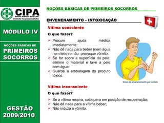 NOÇÕES BÁSICAS DE PRIMEIROS SOCORROS Vítima consciente O que fazer? Procure ajuda médica imediatamente; Não dê nada para beber (nem água nem leite) e não  provoque vômito. Se for sobre a superfície da pele, elimine o material e lave a pele com água; Guarde a embalagem do produto tóxico. ENVENENAMENTO – INTOXICAÇÃO Vítima inconsciente O que fazer? Se a vítima respira, coloque-a em posição de recuperação; Não dê nada para a vítima beber; Não induza o vômito. CIPA   Editora Gráficos Burti Ltda.  Unidade Itaquaquecetuba  GESTÃO 2009/2010  MÓDULO IV  NOÇÕES BÁSICAS DE   PRIMEIROSSOCORROS 