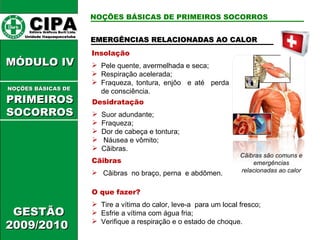 EMERGÊNCIAS RELACIONADAS AO CALOR Insolação Pele quente, avermelhada e seca; Respiração acelerada; Fraqueza, tontura, enjôo  e até  perda de consciência. O que fazer? Tire a vítima do calor, leve-a  para um local fresco; Esfrie a vítima com água fria; Verifique a respiração e o estado de choque. Desidratação Suor adundante; Fraqueza; Dor de cabeça e tontura; Náusea e vômito; Cãibras. Cãibras Cãibras  no braço, perna  e abdômen. Cãibras são comuns e emergências relacionadas ao calor CIPA   Editora Gráficos Burti Ltda.  Unidade Itaquaquecetuba  GESTÃO 2009/2010  MÓDULO IV  NOÇÕES BÁSICAS DE   PRIMEIROSSOCORROS NOÇÕES BÁSICAS DE PRIMEIROS SOCORROS 