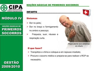 INFARTO Sintomas Dor no peito; Dor no braço e formigamento no ombro e pescoço; Fraqueza, suor, náusea e respiração curta. O que fazer? Tranqüilize a vítima e coloque-a em repouso imediato; Procure o socorro médico e prepara-se para realizar o RCP se necessário. Fique atento aos sintomas do infarto CIPA   Editora Gráficos Burti Ltda.  Unidade Itaquaquecetuba  GESTÃO 2009/2010  MÓDULO IV  NOÇÕES BÁSICAS DE   PRIMEIROSSOCORROS NOÇÕES BÁSICAS DE PRIMEIROS SOCORROS 
