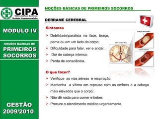 DERRAME CEREBRAL  Sintomas Debilidade/paralisia na face, braço, perna ou em um lado do corpo; Dificuldade para falar, ver e andar; Dor de cabeça intensa; Perda de consciência. O que fazer? Verifique  as vias aéreas  e respiração; Mantenha  a vítima em repouso com os ombros e a cabeça mais elevados que o corpo; Não dê nada para comer e beber; Procure o atendimento médico urgentemente. CIPA   Editora Gráficos Burti Ltda.  Unidade Itaquaquecetuba  GESTÃO 2009/2010  MÓDULO IV  NOÇÕES BÁSICAS DE   PRIMEIROSSOCORROS NOÇÕES BÁSICAS DE PRIMEIROS SOCORROS 