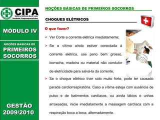 CHOQUES ELÉTRICOS O que fazer? Ver  Corte a corrente elétrica imediatamente; Se a vítima ainda estiver conectada à corrente elétrica, use pano bem grosso, borracha, madeira ou material não condutor de eletricidade para salvá-la da corrente; Se o choque elétrico tiver sido muito forte, pode ter causado parada cardiorrespiratória. Caso a vítima esteja com ausência de pulso e de batimentos cardíacos, ou ainda lábios e unhas arroxeadas, inicie imediatamente a massagem cardíaca com a respiração boca a boca, alternadamente. CIPA   Editora Gráficos Burti Ltda.  Unidade Itaquaquecetuba  GESTÃO 2009/2010  MÓDULO IV  NOÇÕES BÁSICAS DE   PRIMEIROSSOCORROS NOÇÕES BÁSICAS DE PRIMEIROS SOCORROS 