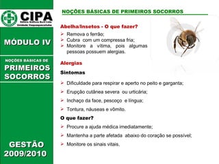 Abelha/Insetos - O que fazer? Remova o ferrão; Cubra  com um compressa fria; Monitore a vítima, pois algumas pessoas possuem alergias.  Alergias Sintomas Dificuldade para respirar e aperto no peito e garganta; Erupção cutânea severa  ou urticária; Inchaço da face, pescoço  e língua; Tontura, náuseas e vômito. O que fazer? Procure a ajuda médica imediatamente; Mantenha a parte afetada  abaixo do coração se possível; Monitore os sinais vitais. CIPA   Editora Gráficos Burti Ltda.  Unidade Itaquaquecetuba  GESTÃO 2009/2010  MÓDULO IV  NOÇÕES BÁSICAS DE   PRIMEIROSSOCORROS NOÇÕES BÁSICAS DE PRIMEIROS SOCORROS 