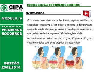 CIPA   Editora Gráficos Burti Ltda.  Unidade Itaquaquecetuba  GESTÃO 2009/2010  MÓDULO IV  QUEIMADURAS O contato com chamas, substâncias super-aquecidas, a exposição excessiva à luz solar e mesmo à temperatura ambiente muito elevada, provocam reações no organismo, que podem se limitar à pele ou afetar funções vitais. As queimaduras podem ser de 1º grau, 2º grau e 3º grau, cada uma delas com suas próprias características. NOÇÕES BÁSICAS DE PRIMEIROS SOCORROS NOÇÕES BÁSICAS DE   PRIMEIROSSOCORROS 