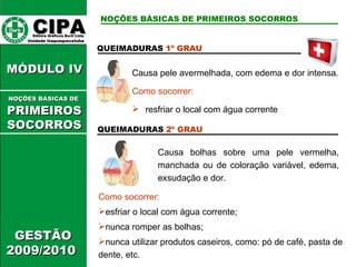 CIPA   Editora Gráficos Burti Ltda.  Unidade Itaquaquecetuba  GESTÃO 2009/2010  MÓDULO IV  QUEIMADURAS  1º GRAU Causa pele avermelhada, com edema e dor intensa. Como socorrer: resfriar o local com água corrente QUEIMADURAS  2º GRAU Causa bolhas sobre uma pele vermelha, manchada ou de coloração variável, edema, exsudação e dor. Como socorrer: esfriar o local com água corrente; nunca romper as bolhas; nunca utilizar produtos caseiros, como: pó de café, pasta de dente, etc. NOÇÕES BÁSICAS DE PRIMEIROS SOCORROS NOÇÕES BÁSICAS DE   PRIMEIROSSOCORROS 