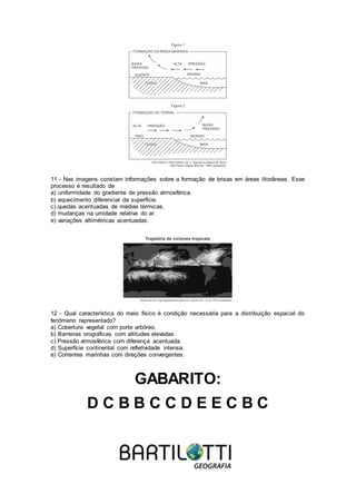 11 - Nas imagens constam informações sobre a formação de brisas em áreas litorâneas. Esse
processo é resultado de
a) uniformidade do gradiente de pressão atmosférica.
b) aquecimento diferencial da superfície.
c) quedas acentuadas de médias térmicas.
d) mudanças na umidade relativa do ar.
e) variações altimétricas acentuadas.
12 - Qual característica do meio físico é condição necessária para a distribuição espacial do
fenômeno representado?
a) Cobertura vegetal com porte arbóreo.
b) Barreiras orográficas com altitudes elevadas.
c) Pressão atmosférica com diferença acentuada.
d) Superfície continental com refletividade intensa.
e) Correntes marinhas com direções convergentes.
GABARITO:
D C B B C C D E E C B C
 