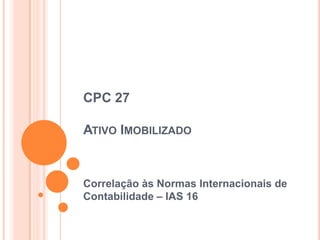 CPC 27
ATIVO IMOBILIZADO
Correlação às Normas Internacionais de
Contabilidade – IAS 16
 