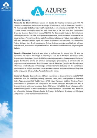 Equipe Técnica
Alessandro de Oliveira Binhara: Mestre em Gestão de Projetos Complexos pela UTF-PR,
também formado como Bacharel em Tecnologia da Informação e Técnico Eletrônica no CEFET-
PR. Desenvolvedor de Software Livre a 14 anos trabalhou em empresas como CREA-PR, TRE-PR,
CELEPAR, usando tecnologias como C++, ASM, Pascal, Java, IL, C#, PHP, Ruby, Boo. Fundador do
Grupo de Usuários OpenSystem Sucesu-PR(1998). Foi Coordenador Adjunto do Instituto de
Tecnologia do Paraná (TECPAR) no Programa Classe Mundial, onde coordena o Projeto REDE SOL
o qual ganhou o Prêmio Finep de Inovação Tecnológica na Categoria Produto para região sul em
2002 para o Projeto Caderno Digital. Foi Diretor de Software Livre da SUCESU-PR, membro do
Projeto Software Livre Brasil, destaque na Revista do Linux como personalidade do software
livre brasileiro, fundador do Projeto Mono Brasil. Atualmente trabalhando com projetos Agile e
BigData.
Alexandre Marcondes: Coach de executivos e profissionais de sucesso com 18 anos de
experiência na área de Tecnologia da Informação. Mais de 10.000 horas de vivência como
desenvolvedor de software e mais de 1000 pessoas treinadas na área. Sua vasta experiência com
grupos de trabalho remoto em diversas configurações proporcionou o envolvimento em
projetos com participantes em 4 continentes e mais de 35 países. Consultor em Tecnologia da
Informação com Graduação em Tecnologia em Processamento de Dados. Um dos MonoHacker
que trabalhou no projeto MonoBasic. Especialista em sistemas Mobile e sistema web de grande
porte. Linguagens: C#, Java, Ruby, Pascal, Delphi entre outras.
Marcio Luiz Rossato: Desenvolvedor .NET com experiência no desenvolvimento web (ASP.NET
WebForms, MVC 2 e Silverlight), desktop (Windows Forms, WPF, Silverlight Out of Browser e
Metro Apps), serviços (XML WebServices e WCF), móvel (Windows Mobile e Windows Phone)
onhecimento da plataforma de computação em nuvem Windows Azure/Amazon AWS e
desenvolvimento utilizando bancos de dados (SQL Server 2005/2008, Oracle e Postgre). Além
da experiência, possui 19 certificações oficiais Microsoft relativas à plataforma .NET . Mestrado
em Informática Aplicada, MBA em Gestão de Projetos de Software, Graduado em Ciência da
Computação e Cruso Técnico em Contabilidade.
 