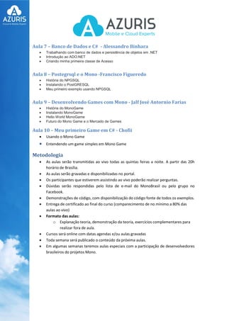 Aula 7 – Banco de Dados e C# - Alessandro Binhara
 Trabalhando com banco de dados e persistência de objetos em .NET
 Introdução ao ADO.NET
 Criando minha primeira classe de Acesso
Aula 8 – Postegrsql e o Mono -Francisco Figueredo
 História do NPGSQL
 Instalando o PostGRESQL
 Meu primeiro exemplo usando NPGSQL
Aula 9 – Desenvolvendo Games com Mono - Jalf José Antornio Farias
 História do MonoGame
 Instalando MonoGame
 Hello World MonoGame
 Futuro do Mono Game e o Mercado de Games
Aula 10 – Meu primeiro Game em C# - Chofii
 Usando o Mono Game
 Entendendo um game simples em Mono Game
Metodologia
 As aulas serão transmitidas ao vivo todas as quintas feiras a noite. A partir das 20h
horário de Brasília.
 As aulas serão gravadas e disponibilizadas no portal.
 Os participantes que estiverem assistindo ao vivo poderão realizar perguntas.
 Dúvidas serão respondidas pelo lista de e-mail do MonoBrasil ou pelo grupo no
Facebook.
 Demonstrações de código, com disponibilização do código fonte de todos os exemplos.
 Entrega de certificado ao final do curso (comparecimento de no mínimo a 80% das
aulas ao vivo)
 Formato das aulas:
o Explanação teoria, demonstração da teoria, exercícios complementares para
realizar fora de aula.
 Cursos será online com datas agendas e/ou aulas gravadas
 Toda semana será publicado o conteúdo da próxima aulas.
 Em algumas semanas teremos aulas especiais com a participação de desenvolvedores
brasileiros do projetos Mono.
 
